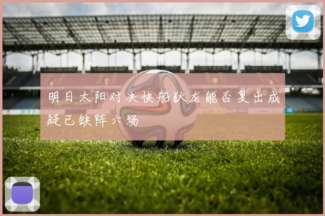 明日太阳对决快船狄龙能否复出成疑已缺阵六场