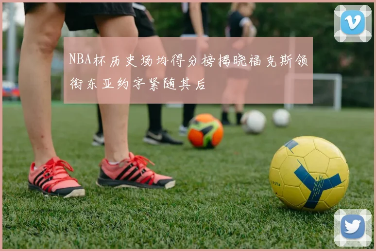 NBA杯历史场均得分榜揭晓福克斯领衔东亚约字紧随其后