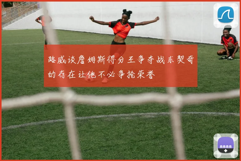 路威谈詹姆斯得分王争夺战东契奇的存在让他不必争抢荣誉