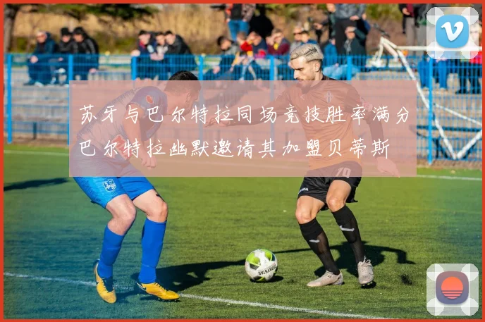 苏牙与巴尔特拉同场竞技胜率满分巴尔特拉幽默邀请其加盟贝蒂斯