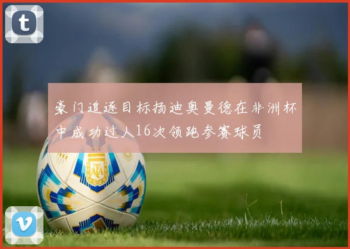 豪门追逐目标扬迪奥曼德在非洲杯中成功过人16次领跑参赛球员