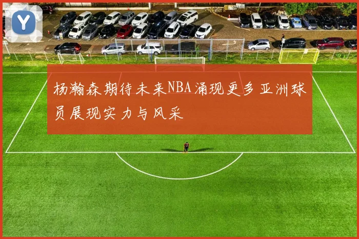 杨瀚森期待未来NBA涌现更多亚洲球员展现实力与风采