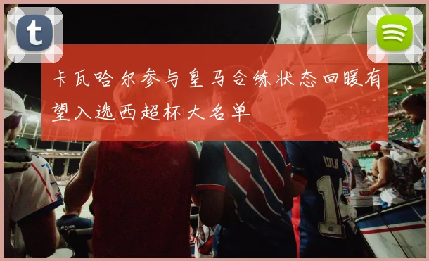 卡瓦哈尔参与皇马合练状态回暖有望入选西超杯大名单