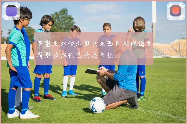 罗塞尼尔谈加盟切尔西目标佩德罗有潜力担任巴西九号位