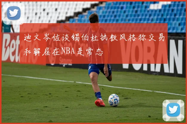 迪文岑佐谈锡伯杜执教风格称交易和解雇在NBA是常态