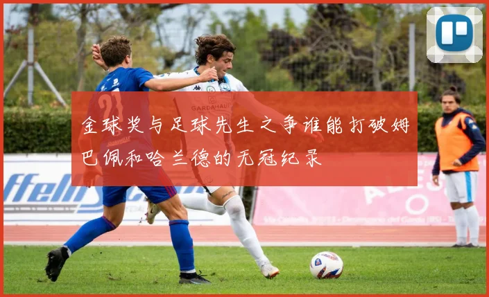 金球奖与足球先生之争谁能打破姆巴佩和哈兰德的无冠纪录