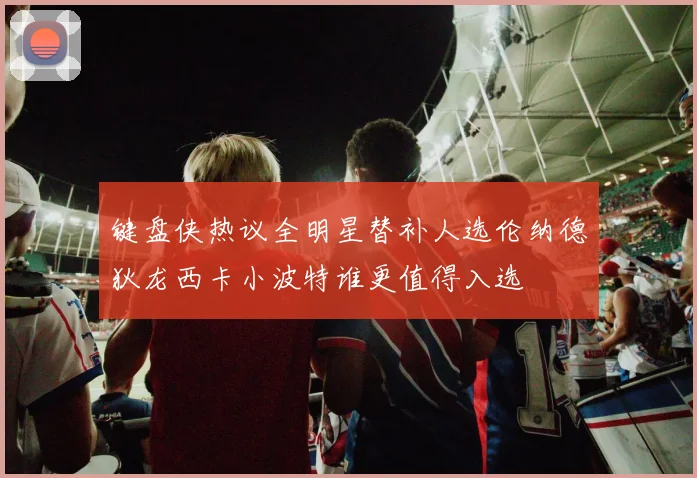 键盘侠热议全明星替补人选伦纳德狄龙西卡小波特谁更值得入选