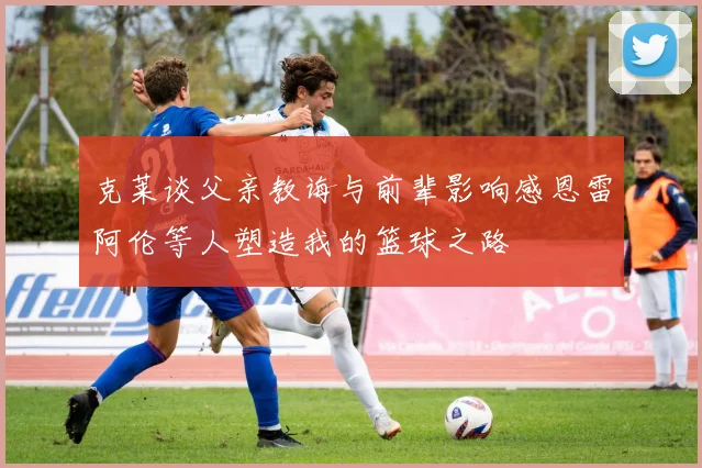 克莱谈父亲教诲与前辈影响感恩雷阿伦等人塑造我的篮球之路