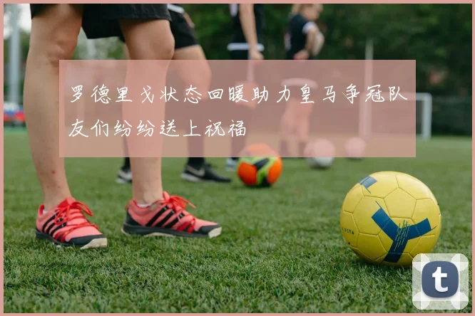罗德里戈状态回暖助力皇马争冠队友们纷纷送上祝福