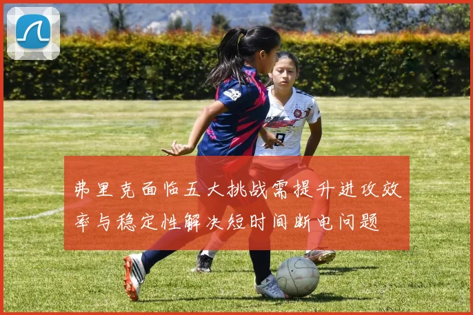 弗里克面临五大挑战需提升进攻效率与稳定性解决短时间断电问题