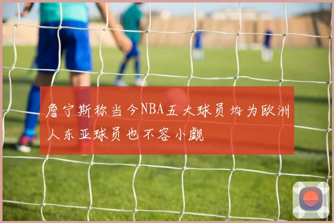 詹宁斯称当今NBA五大球员均为欧洲人东亚球员也不容小觑