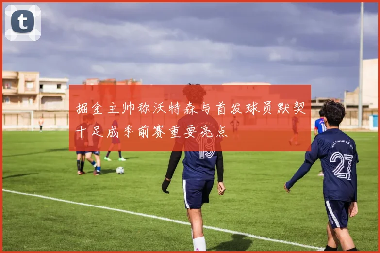 掘金主帅称沃特森与首发球员默契十足成季前赛重要亮点