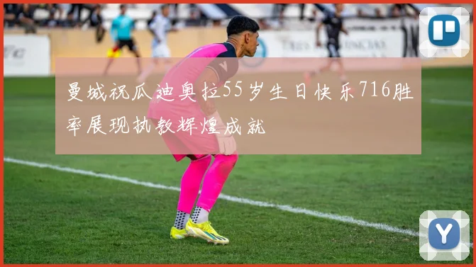 曼城祝瓜迪奥拉55岁生日快乐716胜率展现执教辉煌成就