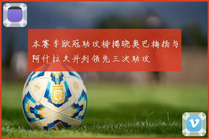 本赛季欧冠助攻榜揭晓奥巴梅扬与阿什拉夫并列领先三次助攻