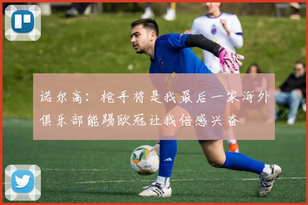 诺尔高：枪手将是我最后一家海外俱乐部能踢欧冠让我倍感兴奋