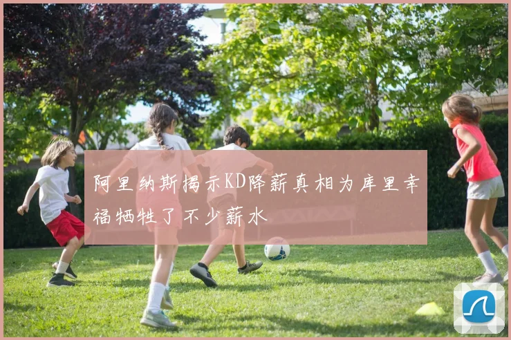 阿里纳斯揭示KD降薪真相为库里幸福牺牲了不少薪水