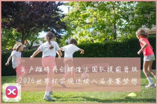 高卢雄鸡再创辉煌法国队提前晋级2026世界杯实现连续八届参赛梦想