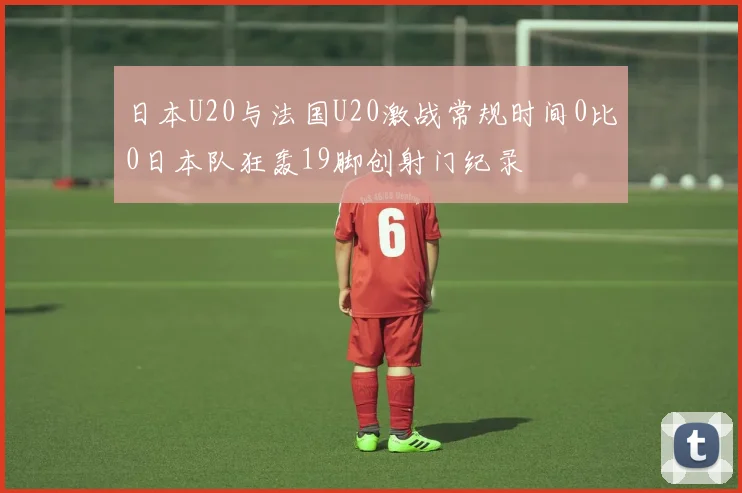 日本U20与法国U20激战常规时间0比0日本队狂轰19脚创射门纪录