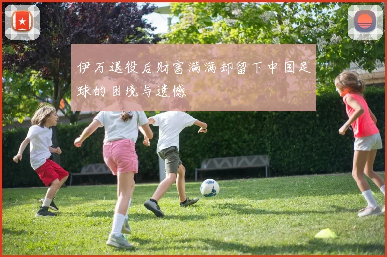 伊万退役后财富满满却留下中国足球的困境与遗憾