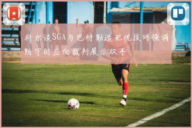 科尔谈SGA与巴特勒造犯规技巧强调防守时应向裁判展示双手