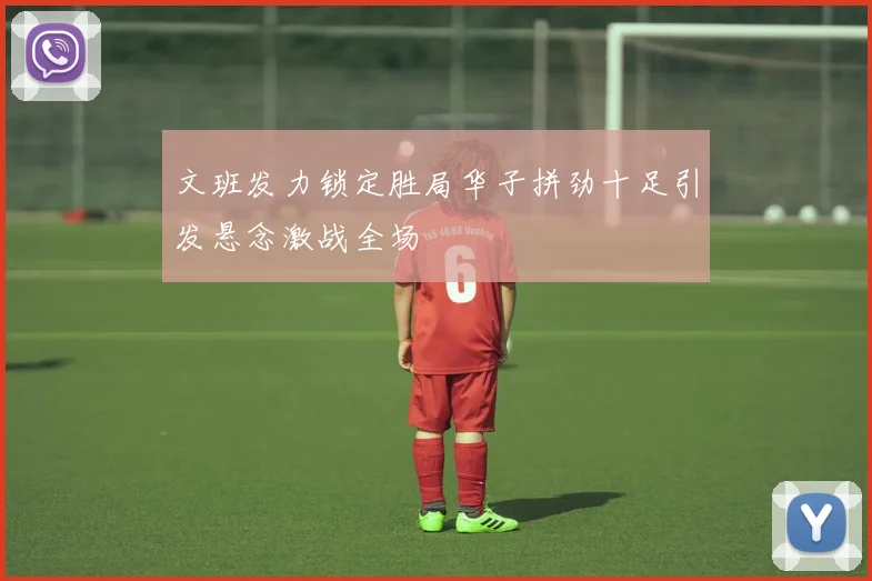 文班发力锁定胜局华子拼劲十足引发悬念激战全场