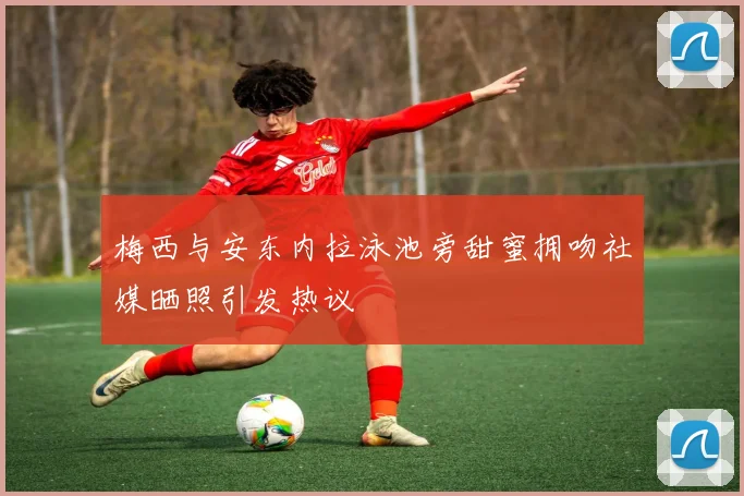 梅西与安东内拉泳池旁甜蜜拥吻社媒晒照引发热议