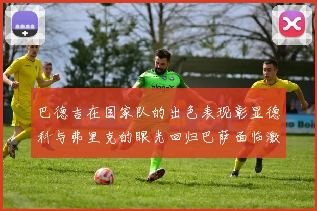 巴德吉在国家队的出色表现彰显德科与弗里克的眼光回归巴萨面临激烈竞争挑战
