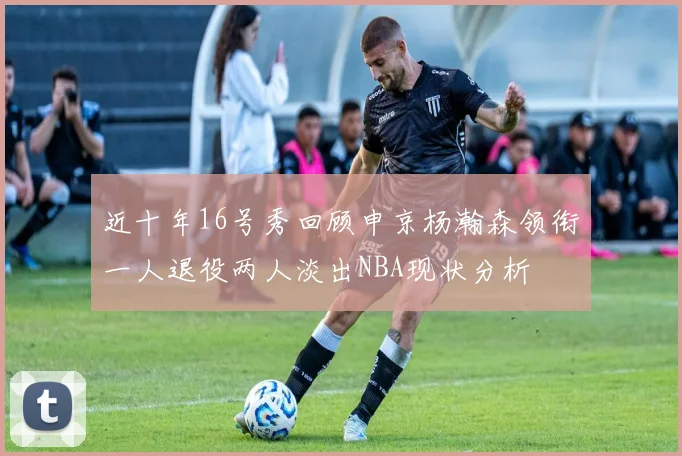 近十年16号秀回顾申京杨瀚森领衔一人退役两人淡出NBA现状分析