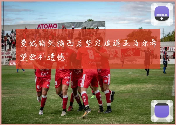 曼城错失梅西后坚定追逐亚马尔希望弥补遗憾