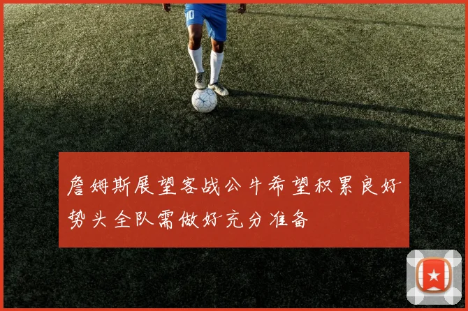 詹姆斯展望客战公牛希望积累良好势头全队需做好充分准备
