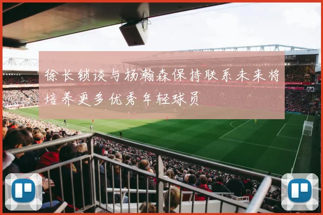 徐长锁谈与杨瀚森保持联系未来将培养更多优秀年轻球员